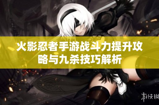 火影忍者手游战斗力提升攻略与九杀技巧解析