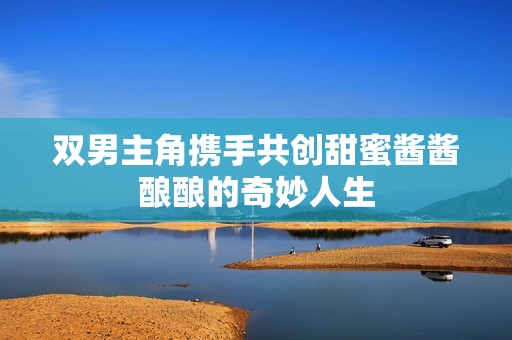 双男主角携手共创甜蜜酱酱酿酿的奇妙人生