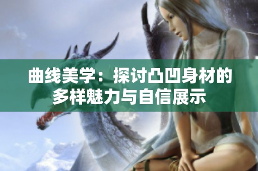 曲线美学：探讨凸凹身材的多样魅力与自信展示
