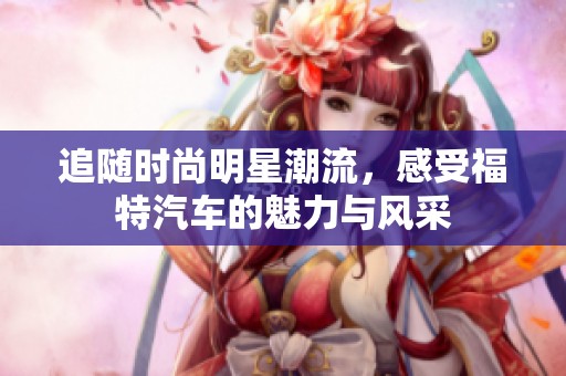 追随时尚明星潮流，感受福特汽车的魅力与风采