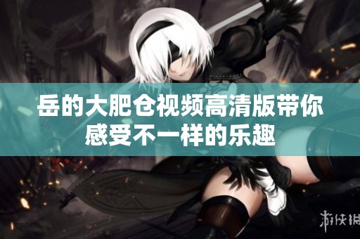 岳的大肥仓视频高清版带你感受不一样的乐趣