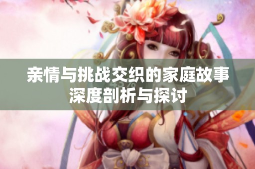 亲情与挑战交织的家庭故事深度剖析与探讨