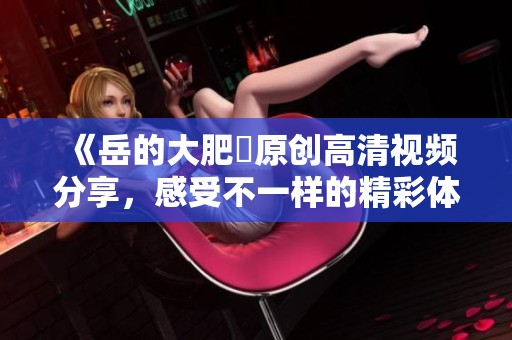 《岳的大肥坹原创高清视频分享，感受不一样的精彩体验》