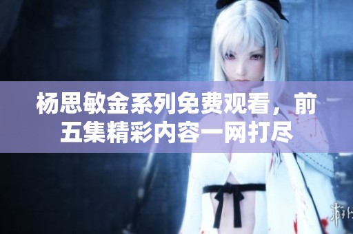 杨思敏金系列免费观看，前五集精彩内容一网打尽