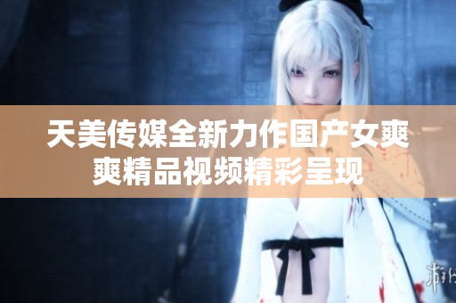 天美传媒全新力作国产女爽爽精品视频精彩呈现