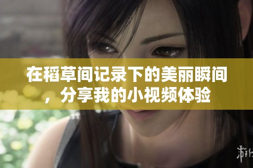 在稻草间记录下的美丽瞬间，分享我的小视频体验