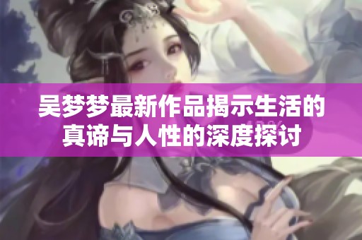 吴梦梦最新作品揭示生活的真谛与人性的深度探讨