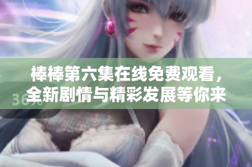 棒棒第六集在线免费观看，全新剧情与精彩发展等你来发现