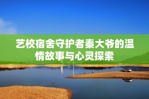 艺校宿舍守护者秦大爷的温情故事与心灵探索