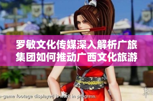 罗敏文化传媒深入解析广旅集团如何推动广西文化旅游强区建设策略