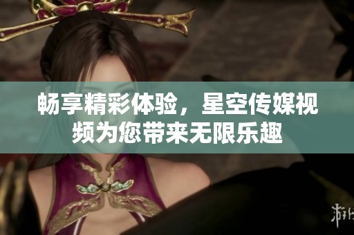 畅享精彩体验，星空传媒视频为您带来无限乐趣