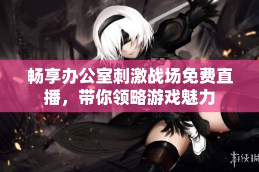 畅享办公室刺激战场免费直播，带你领略游戏魅力