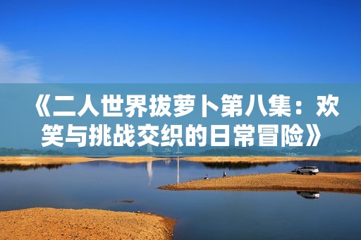 《二人世界拔萝卜第八集：欢笑与挑战交织的日常冒险》