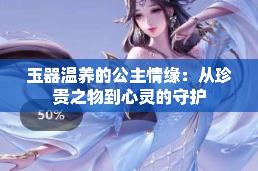 玉器温养的公主情缘：从珍贵之物到心灵的守护