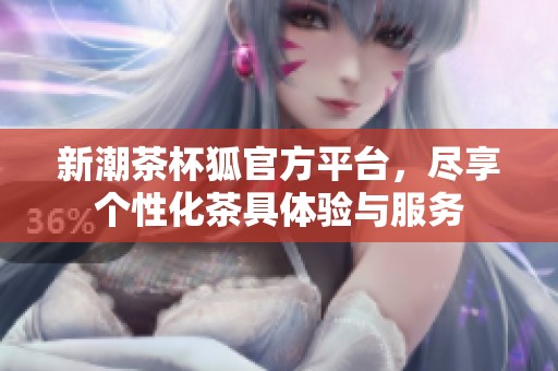 新潮茶杯狐官方平台，尽享个性化茶具体验与服务