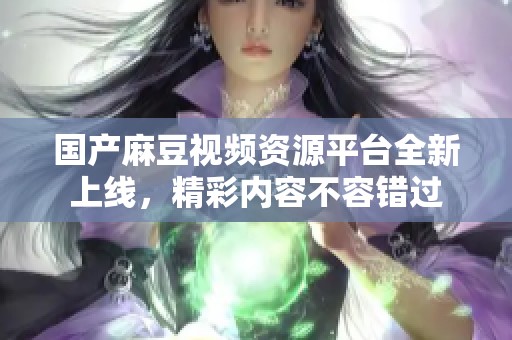 国产麻豆视频资源平台全新上线，精彩内容不容错过