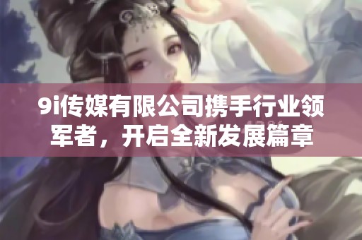 9i传媒有限公司携手行业领军者，开启全新发展篇章