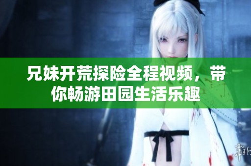 兄妹开荒探险全程视频，带你畅游田园生活乐趣