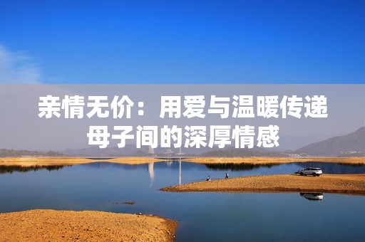 亲情无价：用爱与温暖传递母子间的深厚情感
