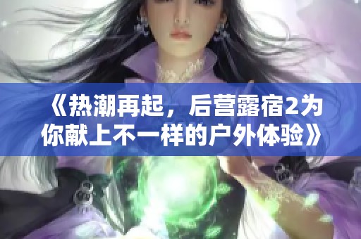 《热潮再起，后营露宿2为你献上不一样的户外体验》
