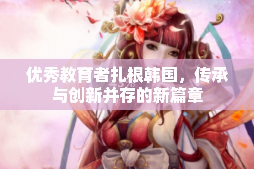 优秀教育者扎根韩国，传承与创新并存的新篇章