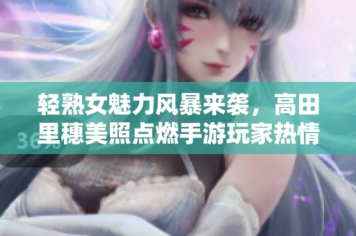 轻熟女魅力风暴来袭，高田里穗美照点燃手游玩家热情