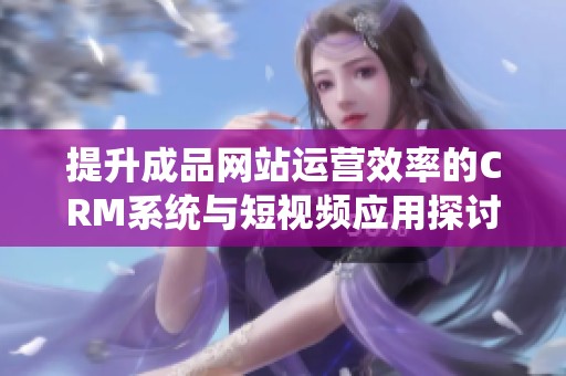 提升成品网站运营效率的CRM系统与短视频应用探讨