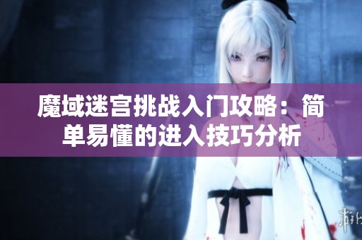 魔域迷宫挑战入门攻略：简单易懂的进入技巧分析
