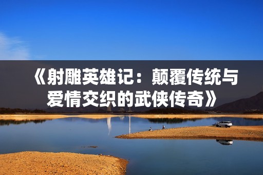 《射雕英雄记：颠覆传统与爱情交织的武侠传奇》