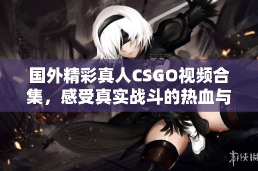 国外精彩真人CSGO视频合集，感受真实战斗的热血与激情