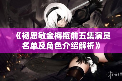 《杨思敏金梅瓶前五集演员名单及角色介绍解析》