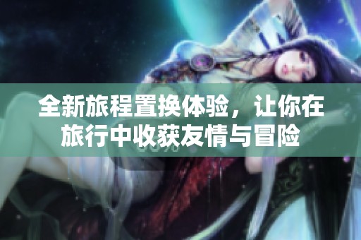 全新旅程置换体验，让你在旅行中收获友情与冒险