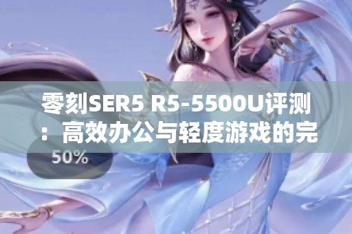 零刻SER5 R5-5500U评测：高效办公与轻度游戏的完美平衡