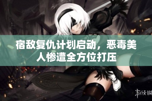 宿敌复仇计划启动，恶毒美人惨遭全方位打压