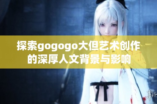 探索gogogo大但艺术创作的深厚人文背景与影响
