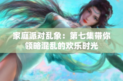 家庭派对乱象：第七集带你领略混乱的欢乐时光