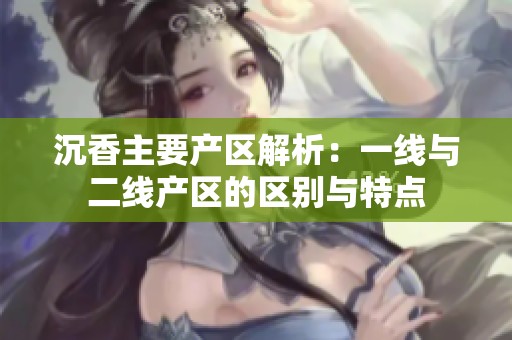 沉香主要产区解析：一线与二线产区的区别与特点