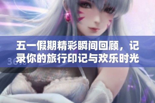 五一假期精彩瞬间回顾，记录你的旅行印记与欢乐时光