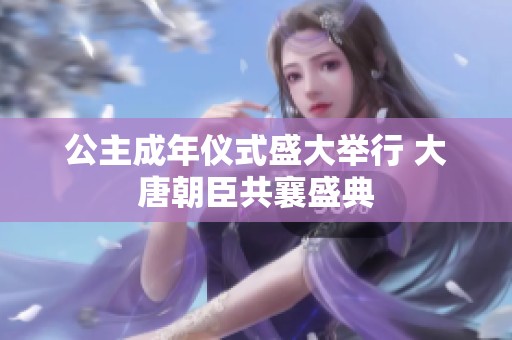 公主成年仪式盛大举行 大唐朝臣共襄盛典