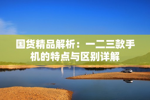 国货精品解析：一二三款手机的特点与区别详解
