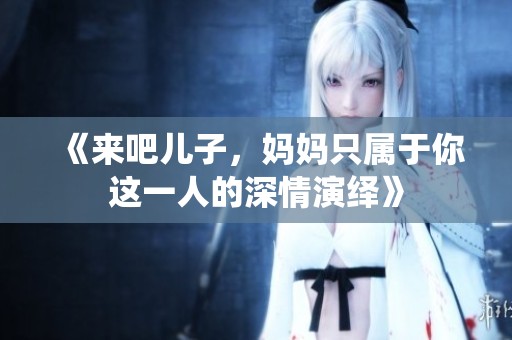 《来吧儿子，妈妈只属于你这一人的深情演绎》