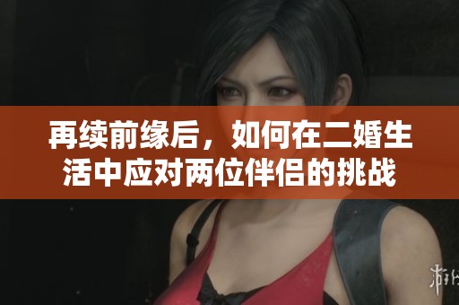 再续前缘后，如何在二婚生活中应对两位伴侣的挑战