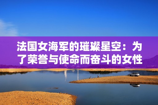 法国女海军的璀璨星空：为了荣誉与使命而奋斗的女性战士