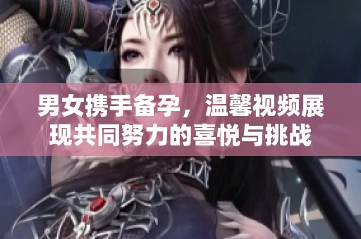 男女携手备孕，温馨视频展现共同努力的喜悦与挑战