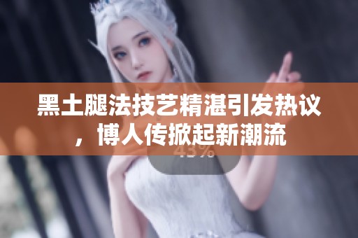 黑土腿法技艺精湛引发热议，博人传掀起新潮流