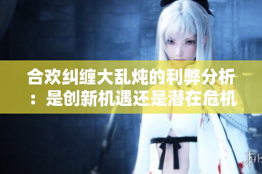合欢纠缠大乱炖的利弊分析：是创新机遇还是潜在危机