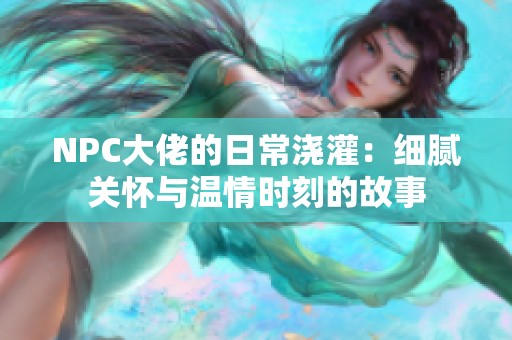 NPC大佬的日常浇灌：细腻关怀与温情时刻的故事