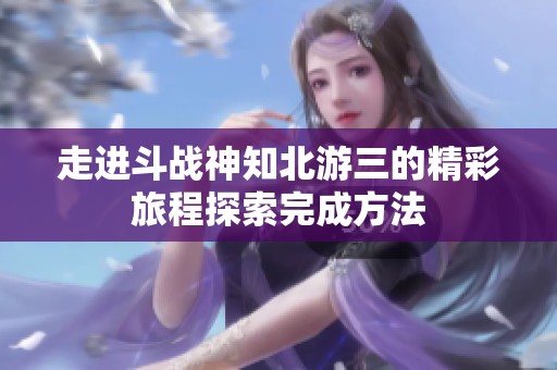 走进斗战神知北游三的精彩旅程探索完成方法