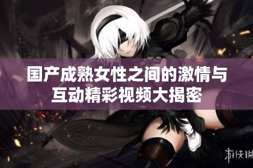 国产成熟女性之间的激情与互动精彩视频大揭密