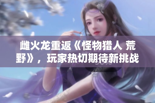 雌火龙重返《怪物猎人 荒野》，玩家热切期待新挑战